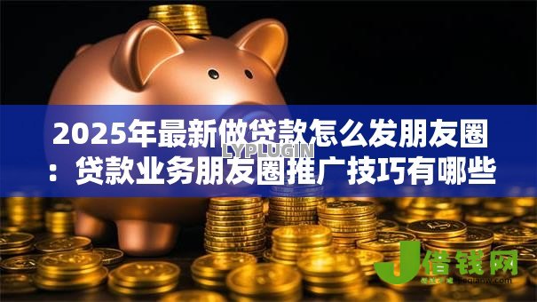 2025年最新做贷款怎么发朋友圈：贷款业务朋友圈推广技巧有哪些