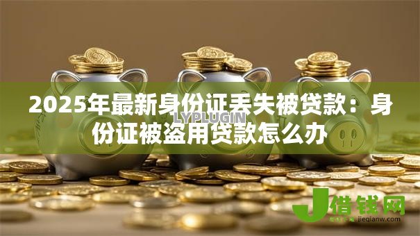 2025年最新身份证丢失被贷款：身份证被盗用贷款怎么办