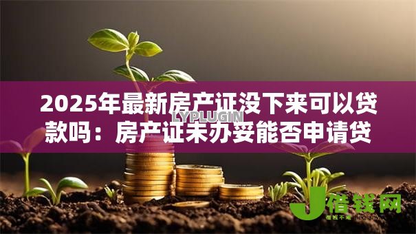 2025年最新房产证没下来可以贷款吗：房产证未办妥能否申请贷款