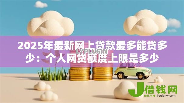 2025年最新网上贷款最多能贷多少：个人网贷额度上限是多少