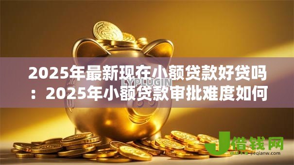 2025年最新现在小额贷款好贷吗:2025年小额贷款审批难度如何 2025年最新现在小额贷款好贷吗:2025年小额贷款审批难度如何
