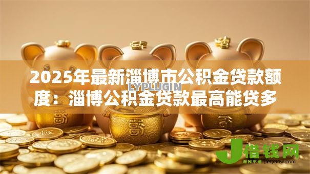 2025年最新淄博市公积金贷款额度:淄博公积金贷款最高能贷多少 2025年最新淄博市公积金贷款额度:淄博公积金贷款最高能贷多少