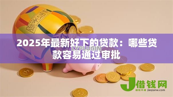 2025年最新好下的贷款:哪些贷款容易通过审批 2025年最新好下的贷款:哪些贷款容易通过审批