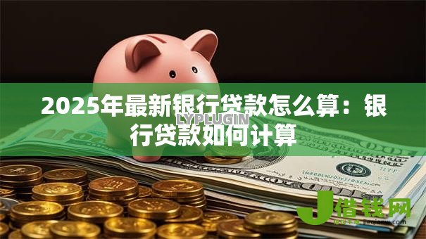 2025年最新银行贷款怎么算:银行贷款如何计算 2025年最新银行贷款怎么算:银行贷款如何计算