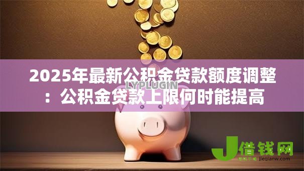 2025年最新公积金贷款额度调整:公积金贷款上限何时能提高 2025年最新公积金贷款额度调整:公积金贷款上限何时能提高