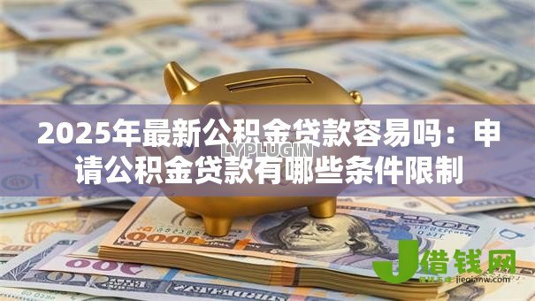 2025年最新公积金贷款容易吗:申请公积金贷款有哪些条件限制 2025年最新公积金贷款容易吗:申请公积金贷款有哪些条件限制