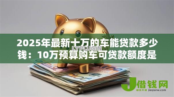 2025年最新十万的车能贷款多少钱:10万预算购车可贷款额度是多少 2025年最新十万的车能贷款多少钱:10万预算购车可贷款额度是多少