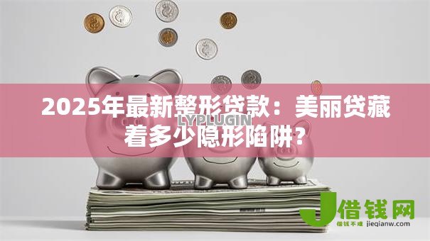 2025年最新整形贷款：美丽贷藏着多少隐形陷阱？