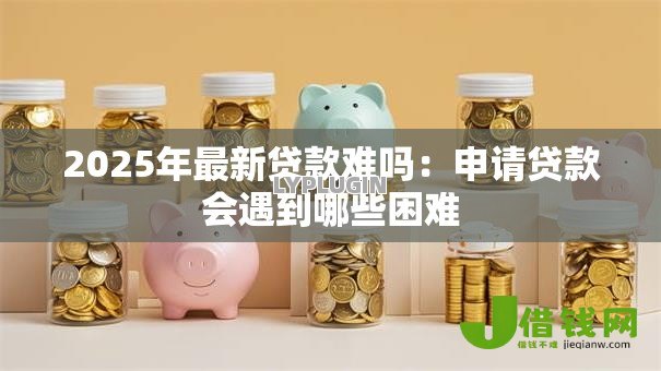 2025年最新贷款难吗：申请贷款会遇到哪些困难