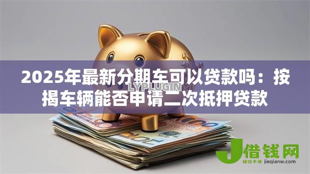 2025年最新分期车可以贷款吗：按揭车辆能否申请二次抵押贷款