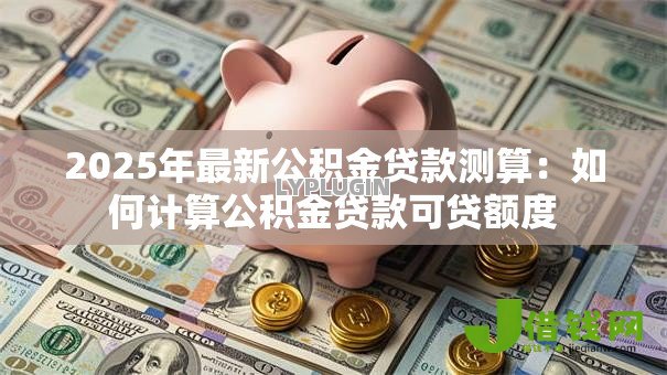 2025年最新公积金贷款测算:如何计算公积金贷款可贷额度 2025年最新公积金贷款测算:如何计算公积金贷款可贷额度