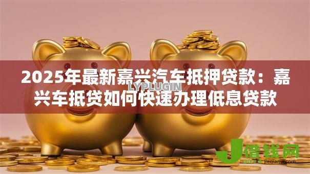2025年最新嘉兴汽车抵押贷款:嘉兴车抵贷如何快速办理低息贷款 2025年最新嘉兴汽车抵押贷款:嘉兴车抵贷如何快速办理低息贷款
