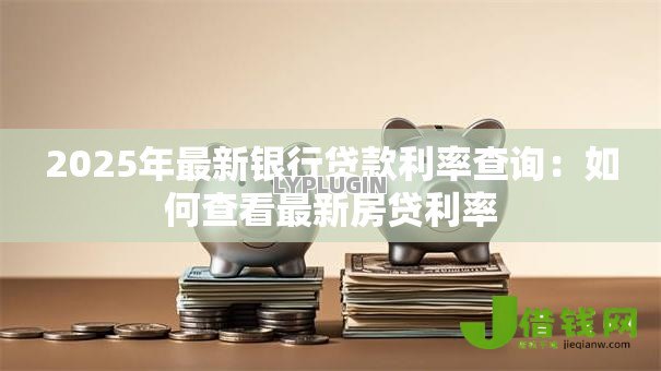 2025年最新银行贷款利率查询:如何查看最新房贷利率 2025年最新银行贷款利率查询:如何查看最新房贷利率