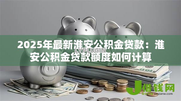 2025年最新淮安公积金贷款：淮安公积金贷款额度如何计算