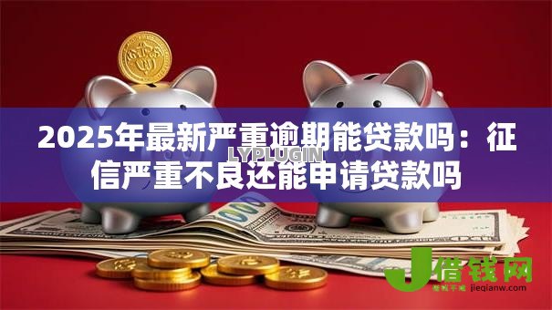 2025年最新严重逾期能贷款吗：征信严重不良还能申请贷款吗