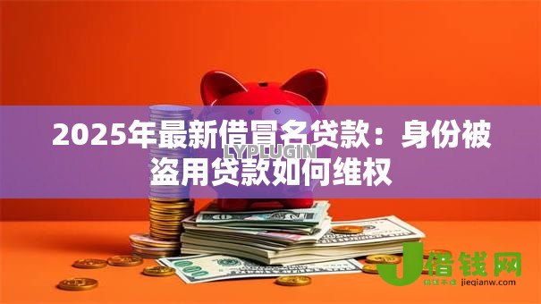 2025年最新借冒名贷款：身份被盗用贷款如何维权