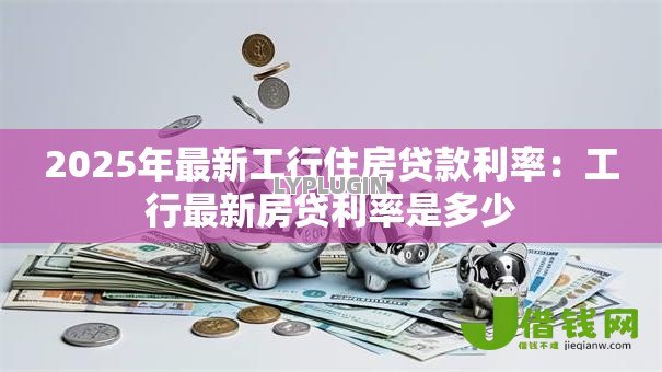 2025年最新工行住房贷款利率：工行最新房贷利率是多少
