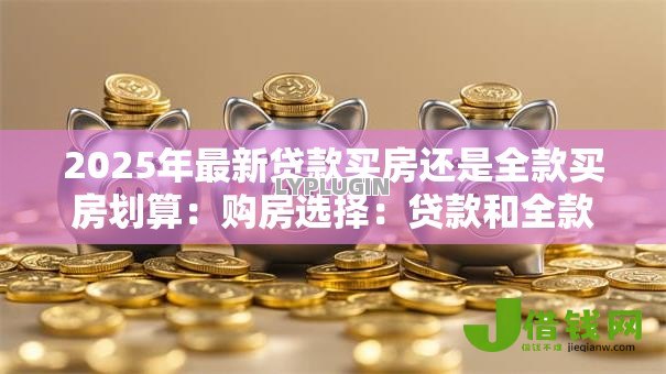 2025年最新贷款买房还是全款买房划算:购房选择:贷款和全款哪种更经济 2025年最新贷款买房还是全款买房划算:购房选择:贷款和全款哪种更经济