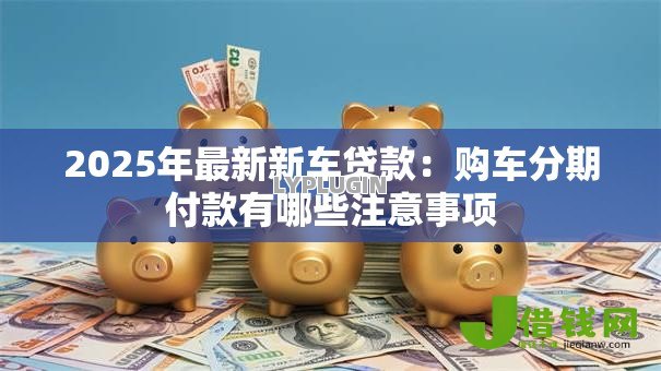 2025年最新新车贷款：购车分期付款有哪些注意事项