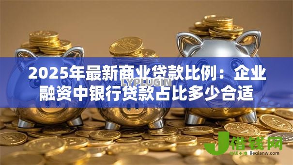 2025年最新商业贷款比例:企业融资中银行贷款占比多少合适 2025年最新商业贷款比例:企业融资中银行贷款占比多少合适