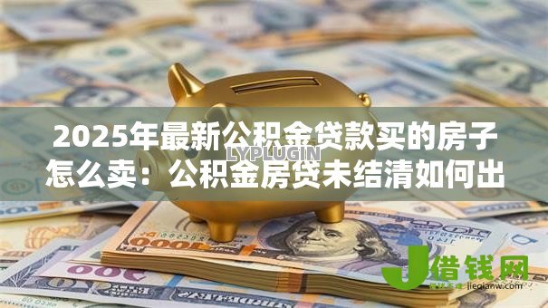 2025年最新公积金贷款买的房子怎么卖:公积金房贷未结清如何出售 2025年最新公积金贷款买的房子怎么卖:公积金房贷未结清如何出售
