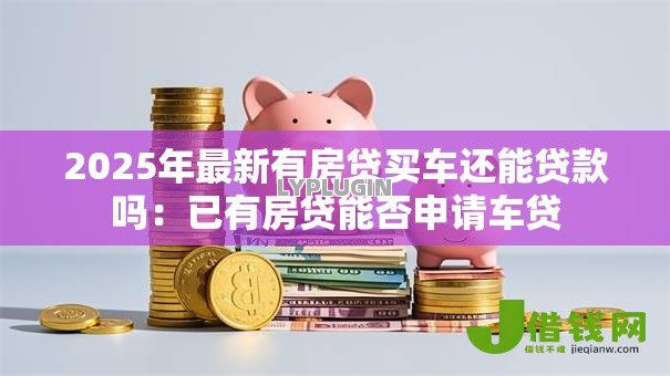 2025年最新有房贷买车还能贷款吗:已有房贷能否申请车贷 2025年最新有房贷买车还能贷款吗:已有房贷能否申请车贷