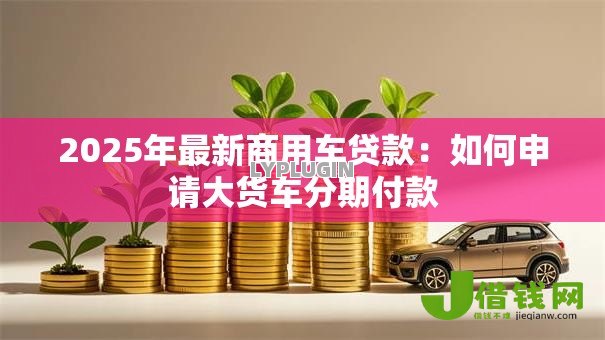 2025年最新商用车贷款：如何申请大货车分期付款