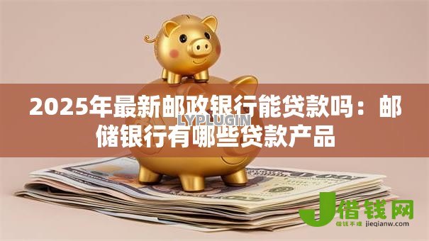 2025年最新邮政银行能贷款吗：邮储银行有哪些贷款产品