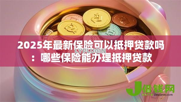 2025年最新保险可以抵押贷款吗:哪些保险能办理抵押贷款 2025年最新保险可以抵押贷款吗:哪些保险能办理抵押贷款