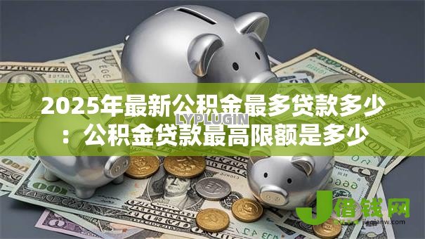 2025年最新公积金最多贷款多少:公积金贷款最高限额是多少 2025年最新公积金最多贷款多少:公积金贷款最高限额是多少