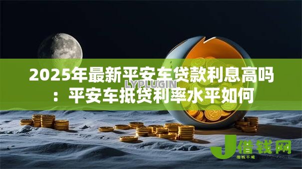2025年最新平安车贷款利息高吗:平安车抵贷利率水平如何 2025年最新平安车贷款利息高吗:平安车抵贷利率水平如何