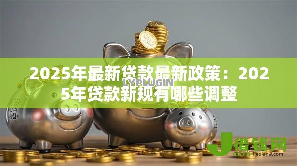 2025年最新贷款最新政策：2025年贷款新规有哪些调整