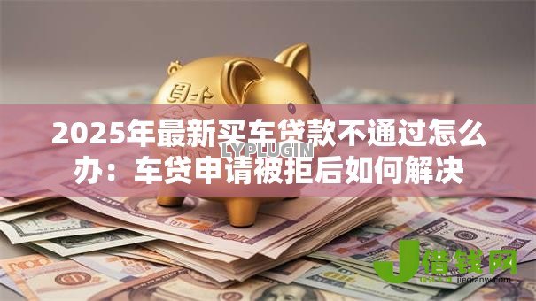 2025年最新买车贷款不通过怎么办：车贷申请被拒后如何解决