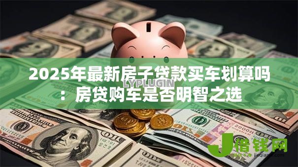 2025年最新房子贷款买车划算吗:房贷购车是否明智之选 2025年最新房子贷款买车划算吗:房贷购车是否明智之选