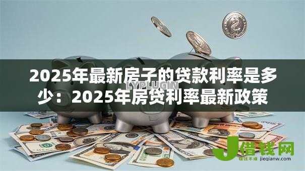 2025年最新房子的贷款利率是多少:2025年房贷利率最新政策 2025年最新房子的贷款利率是多少:2025年房贷利率最新政策