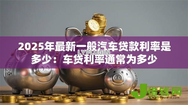2025年最新一般汽车贷款利率是多少：车贷利率通常为多少