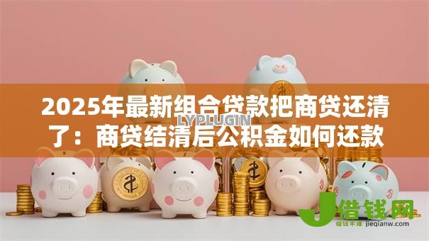 2025年最新组合贷款把商贷还清了:商贷结清后公积金如何还款 2025年最新组合贷款把商贷还清了:商贷结清后公积金如何还款