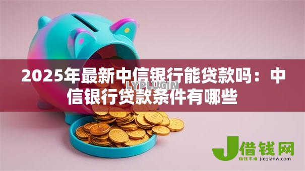 2025年最新中信银行能贷款吗：中信银行贷款条件有哪些