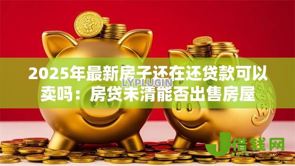 2025年最新房子还在还贷款可以卖吗:房贷未清能否出售房屋 2025年最新房子还在还贷款可以卖吗:房贷未清能否出售房屋