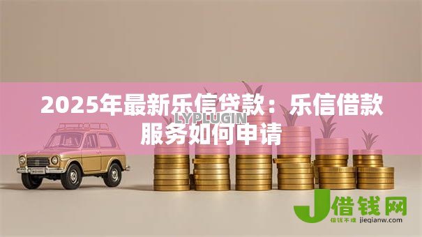 2025年最新乐信贷款:乐信借款服务如何申请 2025年最新乐信贷款:乐信借款服务如何申请