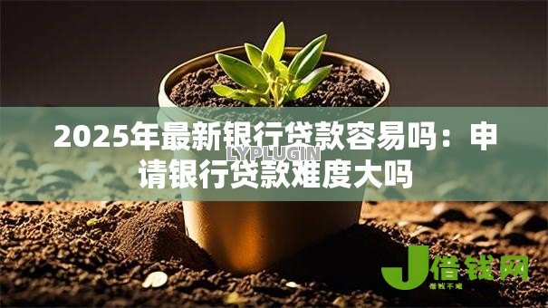 2025年最新银行贷款容易吗:申请银行贷款难度大吗 2025年最新银行贷款容易吗:申请银行贷款难度大吗