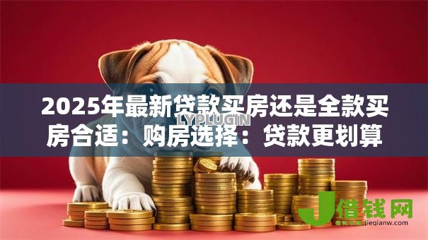 2025年最新贷款买房还是全款买房合适：购房选择：贷款更划算还是全款更省心