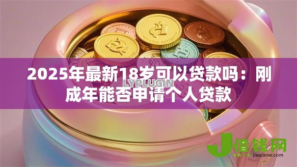 2025年最新18岁可以贷款吗:刚成年能否申请个人贷款 2025年最新18岁可以贷款吗:刚成年能否申请个人贷款