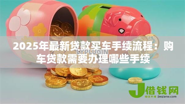 2025年最新贷款买车手续流程:购车贷款需要办理哪些手续 2025年最新贷款买车手续流程:购车贷款需要办理哪些手续
