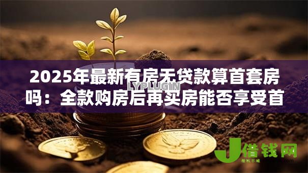 2025年最新有房无贷款算首套房吗：全款购房后再买房能否享受首套待遇