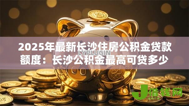2025年最新长沙住房公积金贷款额度：长沙公积金最高可贷多少