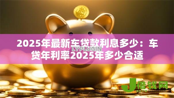 2025年最新车贷款利息多少:车贷年利率2025年多少合适 2025年最新车贷款利息多少:车贷年利率2025年多少合适