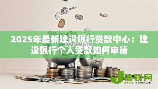 2025年最新建设银行贷款中心:建设银行个人贷款如何申请 2025年最新建设银行贷款中心:建设银行个人贷款如何申请