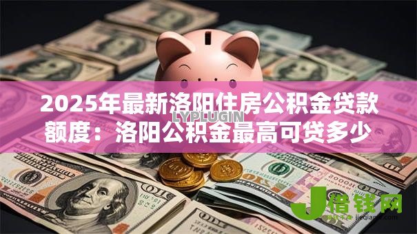2025年最新洛阳住房公积金贷款额度:洛阳公积金最高可贷多少 2025年最新洛阳住房公积金贷款额度:洛阳公积金最高可贷多少