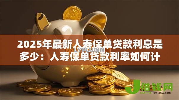 2025年最新人寿保单贷款利息是多少:人寿保单贷款利率如何计算 2025年最新人寿保单贷款利息是多少:人寿保单贷款利率如何计算